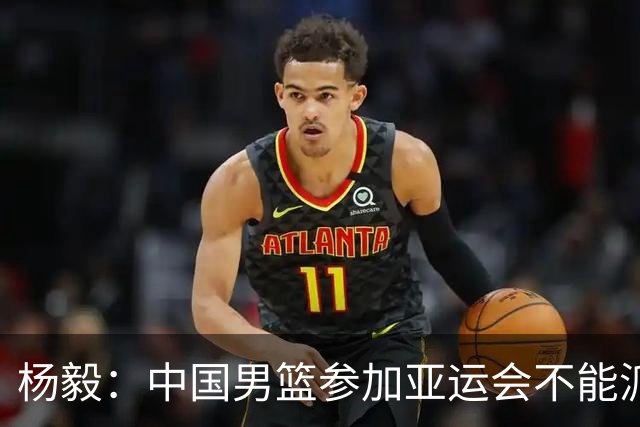 杨毅：中国男篮参加亚运会不能派二队或青年队打 必须要全力争冠
